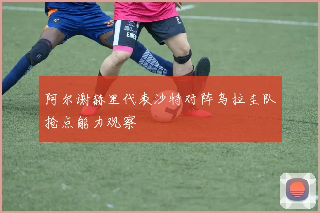 阿尔谢赫里代表沙特对阵乌拉圭队抢点能力观察