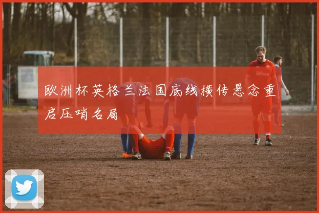 欧洲杯英格兰法国底线横传悬念重启压哨名局