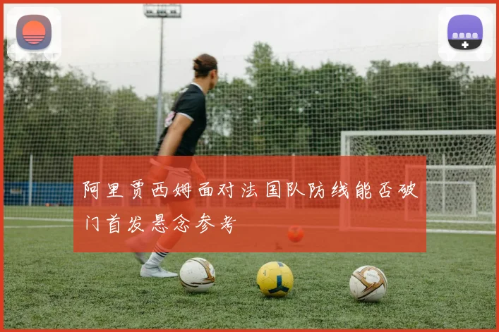 阿里贾西姆面对法国队防线能否破门首发悬念参考