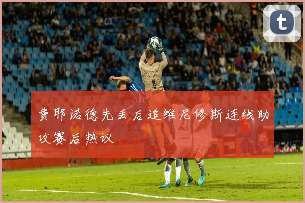 费耶诺德先丢后追维尼修斯连线助攻赛后热议