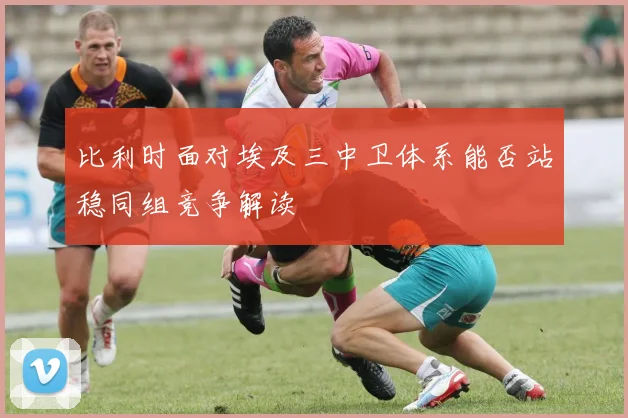 比利时面对埃及三中卫体系能否站稳同组竞争解读
