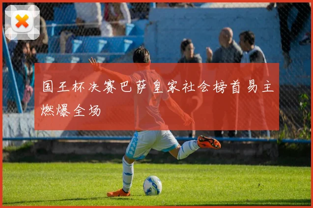 国王杯决赛巴萨皇家社会榜首易主燃爆全场