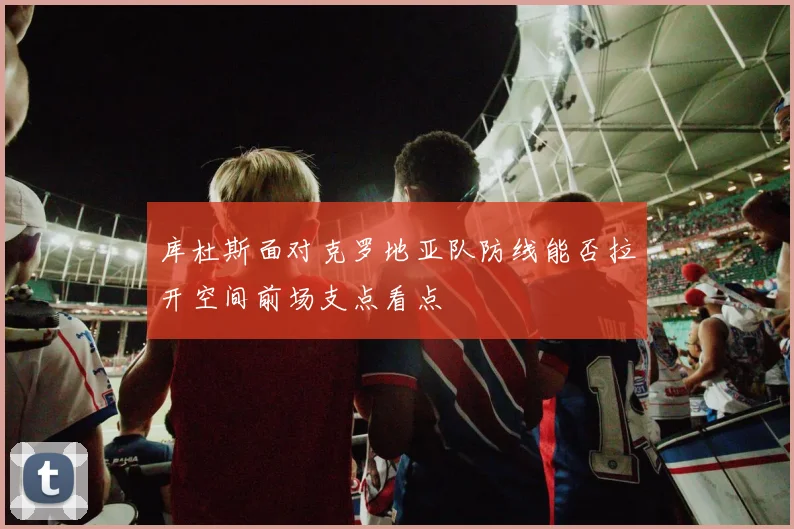 库杜斯面对克罗地亚队防线能否拉开空间前场支点看点