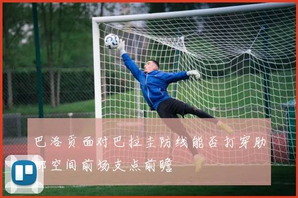 巴洛贡面对巴拉圭防线能否打穿肋部空间前场支点前瞻