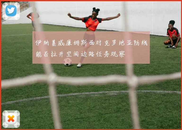 伊纳基威廉姆斯面对克罗地亚防线能否拉开空间边路任务观察
