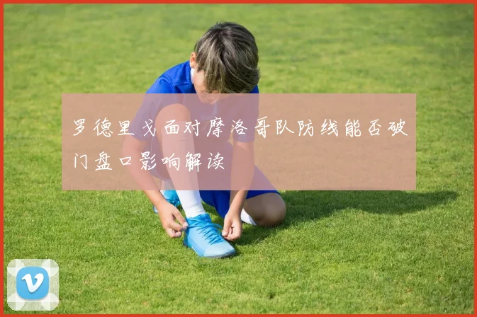 罗德里戈面对摩洛哥队防线能否破门盘口影响解读