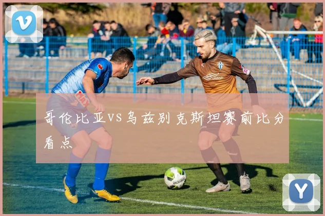 哥伦比亚vs乌兹别克斯坦赛前比分看点