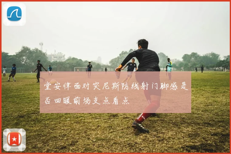 堂安律面对突尼斯防线射门脚感是否回暖前场支点看点
