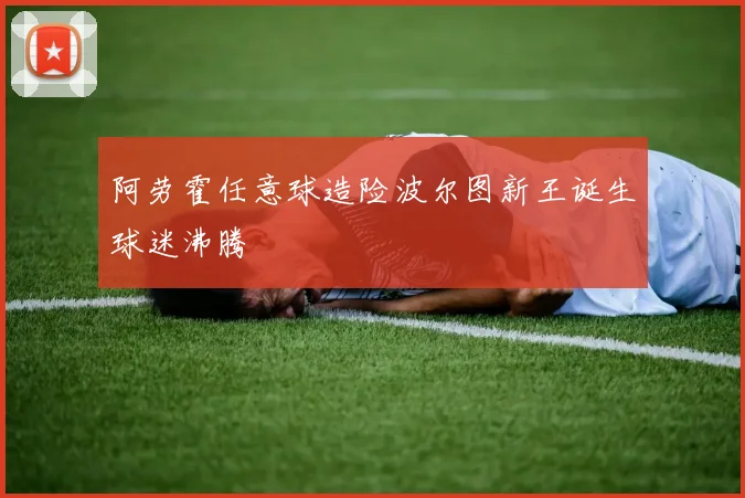 阿劳霍任意球造险波尔图新王诞生球迷沸腾