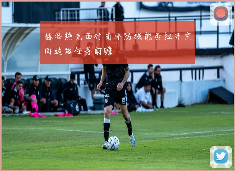 赫洛热克面对南非防线能否拉开空间边路任务前瞻