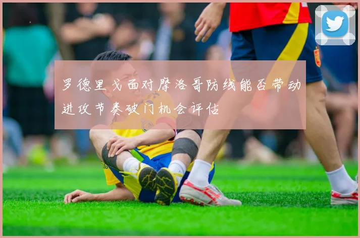 罗德里戈面对摩洛哥防线能否带动进攻节奏破门机会评估