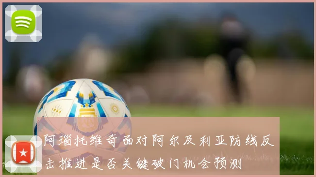 阿瑙托维奇面对阿尔及利亚防线反击推进是否关键破门机会预测