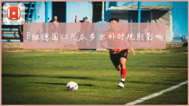 E组德国vs厄瓜多尔补时规则影响