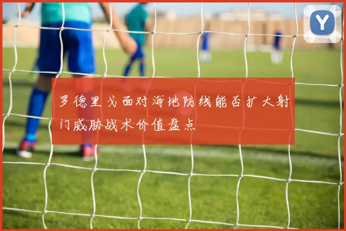 罗德里戈面对海地防线能否扩大射门威胁战术价值盘点