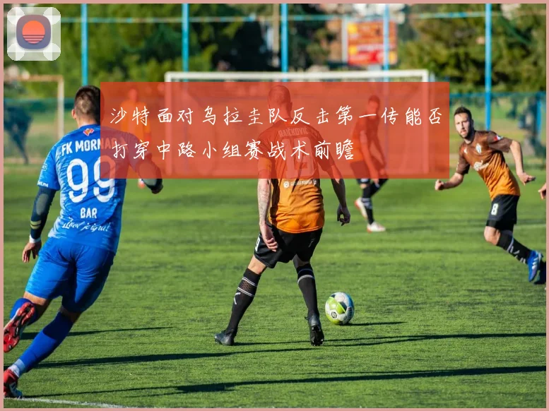 沙特面对乌拉圭队反击第一传能否打穿中路小组赛战术前瞻