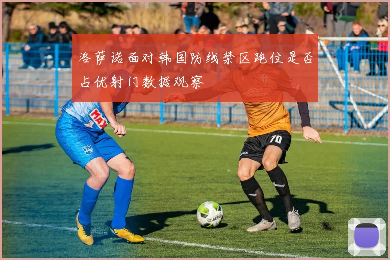 洛萨诺面对韩国防线禁区跑位是否占优射门数据观察