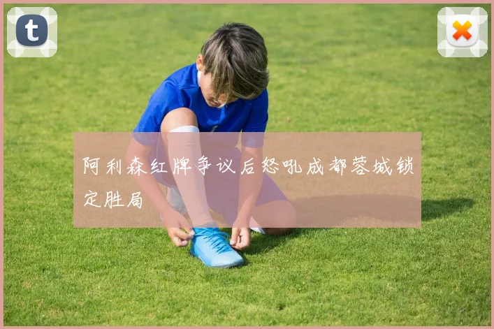 阿利森红牌争议后怒吼成都蓉城锁定胜局